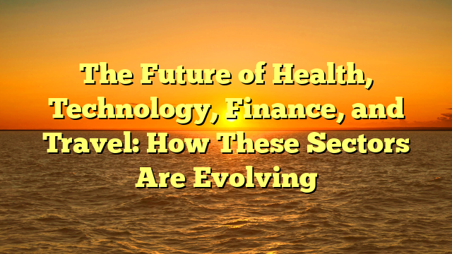The Future of Health, Technology, Finance, and Travel: How These Sectors Are Evolving