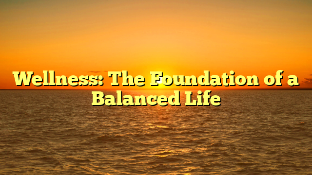 Wellness: The Foundation of a Balanced Life